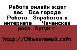 Работа онлайн ждет вас - Все города Работа » Заработок в интернете   . Чеченская респ.,Аргун г.